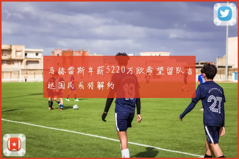 马赫雷斯年薪5220万欧希望留队吉达国民或将解约