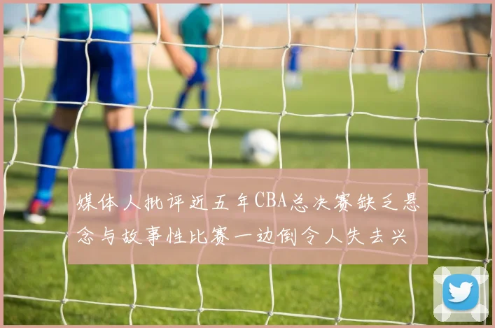 媒体人批评近五年CBA总决赛缺乏悬念与故事性比赛一边倒令人失去兴趣