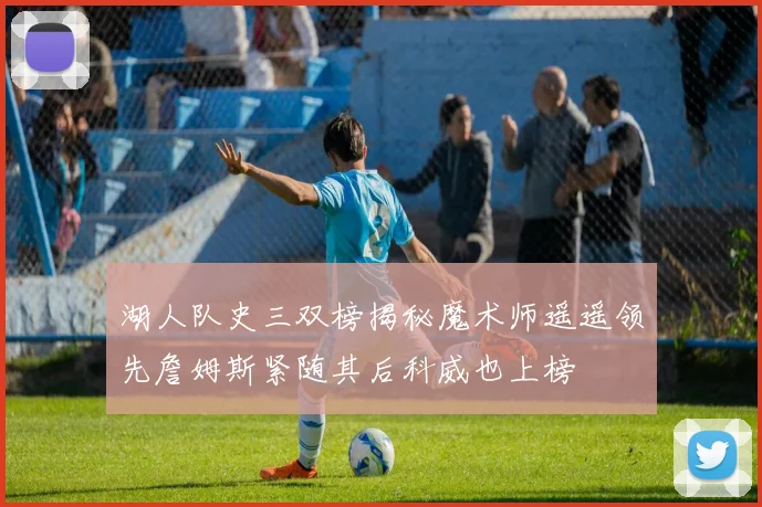 湖人队史三双榜揭秘魔术师遥遥领先詹姆斯紧随其后科威也上榜