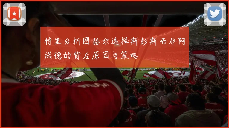 特里分析图赫尔选择斯彭斯而非阿诺德的背后原因与策略