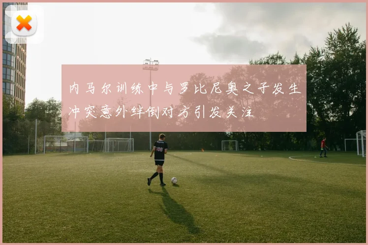内马尔训练中与罗比尼奥之子发生冲突意外绊倒对方引发关注