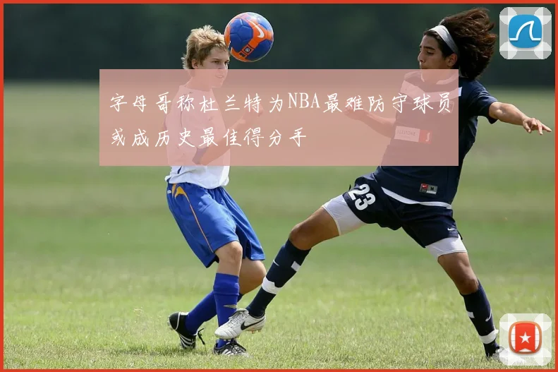 字母哥称杜兰特为NBA最难防守球员或成历史最佳得分手