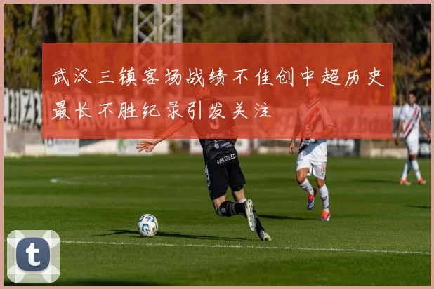 武汉三镇客场战绩不佳创中超历史最长不胜纪录引发关注