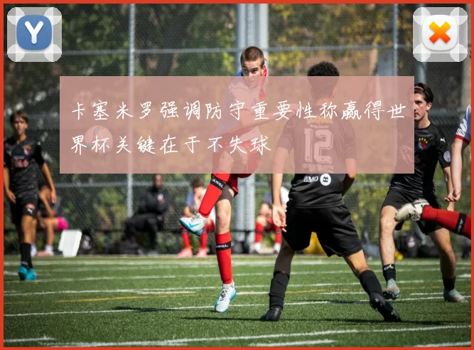 卡塞米罗强调防守重要性称赢得世界杯关键在于不失球