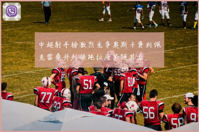中超射手榜激烈竞争奥斯卡费利佩克雷桑并列领跑拉唐紧随其后