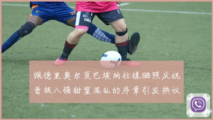 佩德里奥尔莫巴埃纳社媒晒照庆祝晋级八强甜蜜混乱的序章引发热议