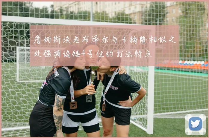 詹姆斯谈老布泽尔与卡梅隆相似之处强调偏矮4号位的打法特点