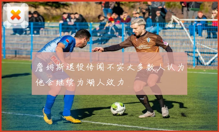 詹姆斯退役传闻不实大多数人认为他会继续为湖人效力