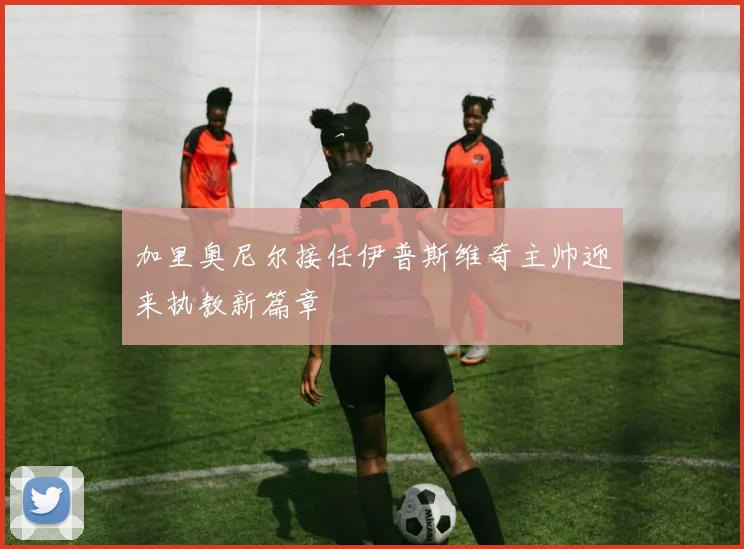 加里奥尼尔接任伊普斯维奇主帅迎来执教新篇章