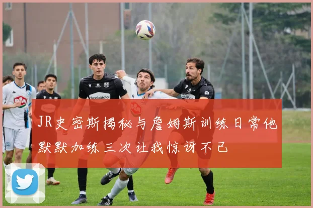 JR史密斯揭秘与詹姆斯训练日常他默默加练三次让我惊讶不已